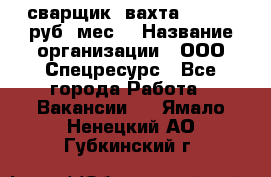 сварщик. вахта. 40 000 руб./мес. › Название организации ­ ООО Спецресурс - Все города Работа » Вакансии   . Ямало-Ненецкий АО,Губкинский г.